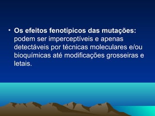 • Os efeitos fenotípicos das mutações: 
podem ser imperceptíveis e apenas 
detectáveis por técnicas moleculares e/ou 
bioquímicas até modificações grosseiras e 
letais. 
 