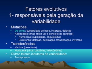FFaattoorreess eevvoolluuttiivvooss 
11-- rreessppoonnssáávveeiiss ppeellaa ggeerraaççããoo ddaa 
vvaarriiaabbiilliiddaaddee 
• Mutações: 
– De ponto: substituição de base, inserção, deleção 
– Aberrações: (mas antes ver o conceito de cariótipo) 
• Numéricas: euploididas, aneuploidias 
• Estruturais: deleção, duplicação, translocação, inversão 
• Transferências: 
– Vertical (pelo sexo) 
– Horizontal (vírus, bactérias, mitocôndrias) 
• Outros fatores indutores de variabilidade: 
– Transposons 
 