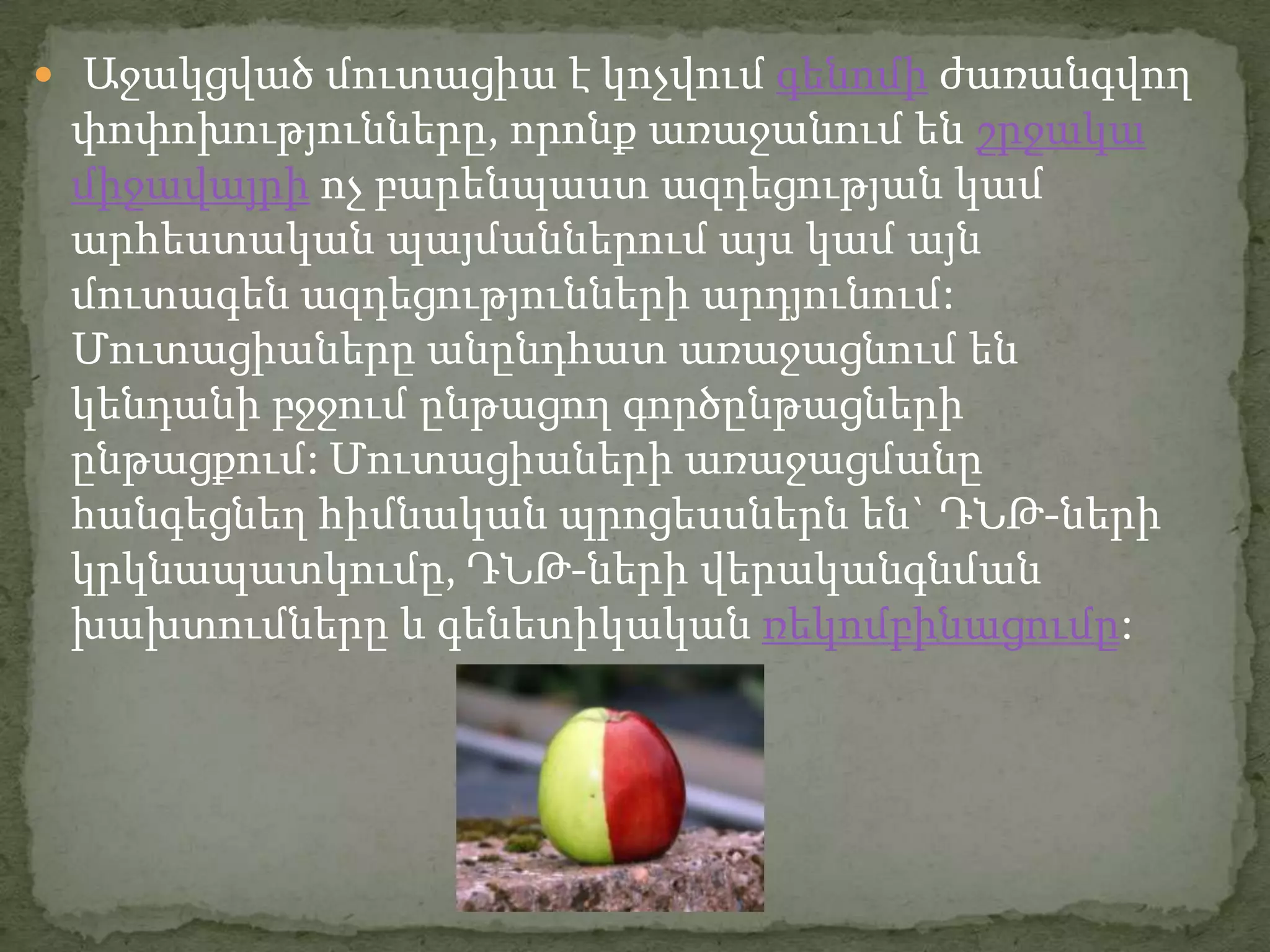  Աջակցված մուտացիա է կոչվում գենոմի ժառանգվող
 փոփոխությունները, որոնք առաջանում են շրջակա
 միջավայրի ոչ բարենպաստ ազդեցության կամ
 արհեստական պայմաններում այս կամ այն
 մուտագեն ազդեցությունների արդյունում:
 Մուտացիաները անընդհատ առաջացնում են
 կենդանի բջջում ընթացող գործընթացների
 ընթացքում: Մուտացիաների առաջացմանը
 հանգեցնեղ հիմնական պրոցեսսներն են` ԴՆԹ-ների
 կրկնապատկումը, ԴՆԹ-ների վերականգնման
 խախտումները և գենետիկական ռեկոմբինացումը:
 