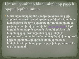  Մուտացիաները որոնք վատթարացնում են բջջի
 գործունեությունը բազմաբջիջ օրգանիզմում, հաճախ
 հանգեցնում են բջջի վերացմանը (մասնավորապես
 բջջի ծրագրավորվող մահվան` ապապտոզին): Եթե
 ներքին և արտաքին բջջային մեխանիզմները չեն
 հայտնաբերել մուտացիան և բջիջը անցել է
 բաժանումը, ապա մուտանտային գենը փոխանցվում է
 բջջի բոլոր սերունդներին, և առավել հաճախ
 հանգեցնում նրան, որ բոլոր այդ բջիջները սկսում են
 այլ կերպգործել:
 