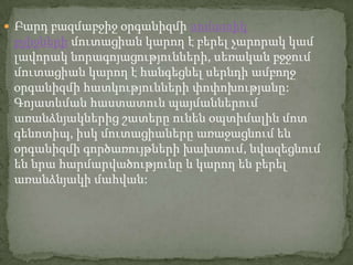  Բարդ բազմաբջիջ օրգանիզմի սոմատիկ
 բջիջների մուտացիան կարող է բերել չարորակ կամ
 լավորակ նորագոյացությունների, սեռական բջջում
 մուտացիան կարող է հանգեցնել սերնդի ամբողջ
 օրգանիզմի հատկությունների փոփոխությանը:
 Գոյատևման հաստատուն պայմաններում
 առանձնյակներից շատերը ունեն օպտիմալին մոտ
 գենոտիպ, իսկ մուտացիաները առաջացնում են
 օրգանիզմի գործառույթների խախտում, նվազեցնում
 են նրա հարմարվածությունը և կարող են բերել
 առանձնյակի մահվան:
 