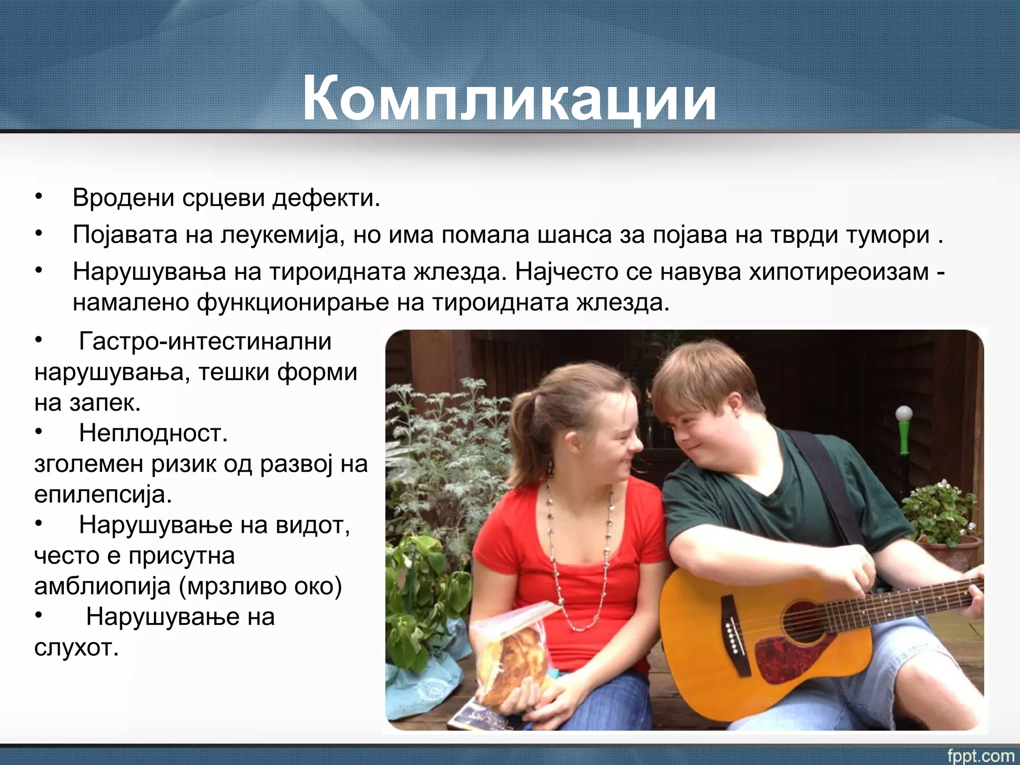 Компликации
• Вродени срцеви дефекти.
• Појавата на леукемија, но има помала шанса за појава на тврди тумори .
• Нарушувања на тироидната жлезда. Најчесто се навува хипотиреоизам -
намалено функционирање на тироидната жлезда.
• Гастро-интестинални
нарушувања, тешки форми
на запек.
• Неплодност.
зголемен ризик од развој на
епилепсија.
• Нарушување на видот,
често е присутна
амблиопија (мрзливо око)
• Нарушување на
слухот.
 