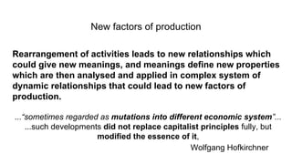 New factors of production
Rearrangement of activities leads to new relationships which
could give new meanings, and meanings define new properties
which are then analysed and applied in complex system of
dynamic relationships that could lead to new factors of
production.
...“sometimes regarded as mutations into different economic system”...
...such developments did not replace capitalist principles fully, but
modified the essence of it,
Wolfgang Hofkirchner
 