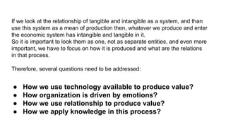 If we look at the relationship of tangible and intangible as a system, and than
use this system as a mean of production then, whatever we produce and enter
the economic system has intangible and tangible in it.
So it is important to look them as one, not as separate entities, and even more
important, we have to focus on how it is produced and what are the relations
in that process.
Therefore, several questions need to be addressed:
● How we use technology available to produce value?
● How organization is driven by emotions?
● How we use relationship to produce value?
● How we apply knowledge in this process?
 