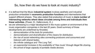 So, how then do we have to look at music industry?
● it is defined that the Music industrial system involves aesthetic and industrial
production embedded in economic production functions and intermediaries that
support different phases. They also stated that production of music is more number of
intersecting networks where ideas circulate among firms and individuals then
linear activities. (Power, D.; Hallencreutz, D.,)
● we are witnessing is a major development in the music system or environment of the
music organization companies in the last 20 years. Good summary of those
developments are underlined by Knowles;
○ democratization of the tools for production,
○ democratization and diversification of the means for distribution,
○ the rise of social networking sites connecting producers and consumers and
listeners with shared tastes,
○ the infinite catalogue and ‘The Long Tail’,
○ an exponential increase in the availability of ‘free music’ through illegal file sharing,
○ the arrival of large capacity of portable media devices.
 