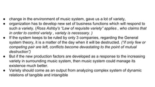 ● change in the environment of music system, gave us a lot of variety,
● organization has to develop new set of business functions which will respond to
such a variety. (Ross Ashby's “Law of requisite variety” applies , who claims that
in order to control variety , variety is necessary. )
● If the system keeps to be ruled by only 3 companies, regarding the General
system theory, it is a matter of the day when it will be destructed. (“if only few or
competing pair are left, conflicts become devastating to the point of mutual
destruction”)
● But if the new production factors are developed as a response to the increasing
variety in surrounding music system, then music system could manage its
existence much better.
● Variety should come as an output from analyzing complex system of dynamic
relations of tangible and intangible
 