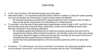 Case study
● in 2011 they had about 120 international gigs around the globe
● Interviewer asked – is it important to keep all of these 4 factors in balance, to keep the system growing
(if you do not develop one of the factors, could the whole system be affected)
○ Eli answered positively and added that he experienced that a lot of musicians were not able to
keep up with growth just because of not developing it in a balanced way.
● To conclude, in the interview Eli was asked about approximate number of gigs in 2011 and 2012, and
did Soul Clap along with using technology, relationship, emotion and knowledge do some major
financial investment in their business operations.
○ He completely agreed that building such an extensive business operations was done only by
using those four factors without financial investment, and that they could even make more money
out of gig as demand is bigger but also price per gig rises, but they are very aware of the risk of
misbalancing those factors because of extensive touring.
○ income they have generated opened up the new business opportunity which can grow even
further.
● Conclusion ; "It is still business, we have to remember it is business, but embracing intangibles along,
such as passion, love and fun, and not focusing on business side so much." Eli Goldstein
 
