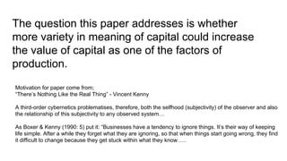 The question this paper addresses is whether
more variety in meaning of capital could increase
the value of capital as one of the factors of
production.
Motivation for paper come from;
“There’s Nothing Like the Real Thing” - Vincent Kenny
A third-order cybernetics problematises, therefore, both the selfhood (subjectivity) of the observer and also
the relationship of this subjectivity to any observed system…
As Boxer & Kenny (1990: 5) put it: “Businesses have a tendency to ignore things. It’s their way of keeping
life simple. After a while they forget what they are ignoring, so that when things start going wrong, they find
it difficult to change because they get stuck within what they know…..
 
