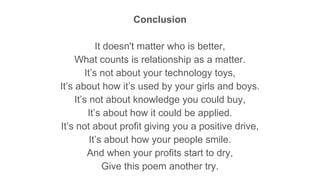Conclusion
It doesn't matter who is better,
What counts is relationship as a matter.
It’s not about your technology toys,
It’s about how it’s used by your girls and boys.
It’s not about knowledge you could buy,
It’s about how it could be applied.
It’s not about profit giving you a positive drive,
It’s about how your people smile.
And when your profits start to dry,
Give this poem another try.
 
