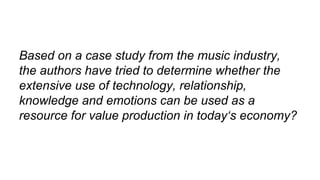 Based on a case study from the music industry,
the authors have tried to determine whether the
extensive use of technology, relationship,
knowledge and emotions can be used as a
resource for value production in today‘s economy?
 