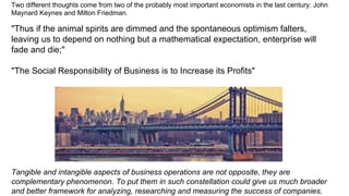 Two different thoughts come from two of the probably most important economists in the last century: John
Maynard Keynes and Milton Friedman.
"Thus if the animal spirits are dimmed and the spontaneous optimism falters,
leaving us to depend on nothing but a mathematical expectation, enterprise will
fade and die;"
"The Social Responsibility of Business is to Increase its Profits"
Tangible and intangible aspects of business operations are not opposite, they are
complementary phenomenon. To put them in such constellation could give us much broader
and better framework for analyzing, researching and measuring the success of companies.
 