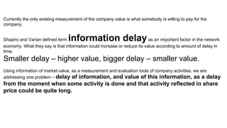 Currently the only existing measurement of the company value is what somebody is willing to pay for the
company.
Shapiro and Varian defined term information delayas an important factor in the network
economy. What they say is that information could increase or reduce its value according to amount of delay in
time.
Smaller delay – higher value, bigger delay – smaller value.
Using information of market value, as a measurement and evaluation tools of company activities, we are
addressing one problem – delay of information, and value of this information, as a delay
from the moment when some activity is done and that activity reflected in share
price could be quite long.
 