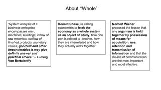 About “Whole”
“System analysis of a
business enterprise
encompasses men,
machines, buildings, inflow of
raw materials, outflow of
finished products, monetary
values, goodwill and other
imponderables it may give
definite answer and
practical advice.” – Ludwig
Von Bertalanffy
Ronald Coase, is calling
economists to look the
economy as a whole system
as an object of study, how one
part is related to another, how
they are interrelated and how
they actually work together.
Norbert Wiener
proposed the lesson that
any organism is held
together by possession
of means for
acquisition, use,
retention and
transmission of
information and that the
means of communication
are the most important
and most effective.
 