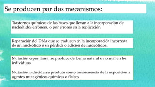 Se producen por dos mecanismos:
Trastornos químicos de las bases que llevan a la incorporación de
nucleótidos erróneos, o por errores en la replicación
Reparación del DNA que se traducen en la incorporación incorrecta
de un nucleótido o en pérdida o adición de nucleótidos.
Mutación espontánea: se produce de forma natural o normal en los
individuos.
Mutación inducida: se produce como consecuencia de la exposición a
agentes mutagénicos químicos o físicos
 
