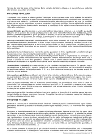 herencia del color del pelaje en los ratones. Como ejemplos de factores letales en la especie humana podemos
citar la ictiosis congénita y la hemofilia.

MUTACIONES Y EVOLUCIÓN

Los cambios producidos en el material genético constituyen el motor de la evolución de las especies. La actuación
de los mecanismos evolutivos de selección natural requiere la existencia previa de variabilidad entre los individuos
que integran una población, considerada actualmente la unidad evolutiva por excelencia en lugar del individuo
aislado, ya que son las proporciones en que se encuentran los diversos individuos de una población las que cam-
bian a lo largo del tiempo. Los principales agentes de la variabilidad de las poblaciones son la recombinación ge-
nética y las mutaciones.

La recombinación genética consiste en una reordenación de los genes ya existentes en la población, que puede
traducirse en la aparición de nuevos genotipos pero no de nuevo material hereditario. Las mutaciones, por el
contrario, permiten la aparición de genes que antes no existían, por lo cual las posibilidades biológicas se amplían
enormemente. No hay que olvidar, sin embargo, que la mayoría de las mutaciones son negativas.

Las mutaciones beneficiosas suelen pasar inadvertidas en un primer momento, por lo que las ventajas evolutivas
se manifiestan lentamente. No obstante, si el gen mutado proporciona algún beneficio a los individuos que lo lle-
van, irá sustituyendo paulatinamente al gen original en la población, ya que la proporción de los individuos porta-
dores irá aumentando. Se produce así una evolución molecular que se reflejará en las características biológicas
de los individuos.

Evolutivamente, las mutaciones más importantes son las que actúan de forma repetida sobre un determinado gen
(mutaciones génicas recurrentes) y favorecen cambios rápidos (a escala evolutiva).
La importancia de las mutaciones se pone de manifiesto en particular durante la adaptación de una población a un
entorno nuevo, ya sea como consecuencia de importantes cambios medioambientales en el lugar donde vive o
porque se coloniza una nueva área geográfica. En estos casos, la presión selectiva aumenta extraordinariamente
y favorece la supervivencia de aquellos individuos que portan las mutaciones adaptativas más favorables.

Las mutaciones cromosómicas poseen también un gran interés en los procesos evolutivos. Por ejemplo, parece
demostrado que la duplicación y posterior mutación de fragmentos cromosómicos han hecho posible la aparición
de las diversas cadenas de hemoglobinas (α, β, δ, y γ), y de la mioglobina humana y de los primates, a partir de
una única globina ancestral.

Las mutaciones genómicas contribuyen, así mismo, a la evolución, fundamentalmente de las especies vegeta-
les, que las toleran mejor que los animales. Con frecuencia los vegetales poliploides tienen órganos más desarro-
llados que los diploides, razón por la que muchas de las especies utilizadas por el ser humano son de ese tipo.

Como un proceso intermedio entre las mutaciones cromosómicas y las genómicas se puede incluir la unión de
cromosomas, que también posee una enorme importancia evolutiva. Así, el cromosoma 2 del ser humano parece
que procede de la fusión de dos cromosomas telocéntricos (que aún se encuentran en los primates superiores
actuales) de una especie ancestral.

Las mutaciones también han desempeñado un importante papel en el desarrollo de la genética, ya que las muta-
ciones inducidas en algunos organismos (como en Drosophila) han sido un inmejorable material de trabajo para
muchos genetistas durante este siglo.

MUTACIONES Y CÁNCER

El cáncer es causado por mi proceso de división celular sin control que provoca una multiplicación rápida y desor-
ganizada de las células que conduce a la destrucción del tejido afectado e, incluso, a la invasión de otros órganos
(metástasis).

Aunque en el desencadenamiento de un proceso cancerígeno intervienen diversos factores, hoy día queda fuera
de toda duda la relación que existe entre determinados cambios en el material genético y la aparición de células
cancerosas, ya que con frecuencia se observa en ellas la presencia de alteraciones cromosómicas, como delecio-
nes, translocaciones y roturas o uniones cromosómicas. Por otra parte, ciertos agentes mutagénicos también son
cancerígenos, como, por ejemplo, las radiaciones ionizantes y no ionizantes, ciertos virus y determinados produc-
tos químicos (como las anilinas que aparecen en colorantes comerciales, las nitrosaminas que se encuentran en el
humo del tabaco, los benzopirenos que también aparecen en el humo del tabaco o en los alimentos quemados, el
asbesto de ciertos materiales aislantes, ...).

No se conoce totalmente el proceso por el que una célula normal se transforma en cancerosa, pero se han logrado
progresos importantes en su investigación. Básicamente se producen defectos en determinados genes que parti-
                                                                            ALTERACIONES DE LA INFORMACIÓN GENÉTICA 4
 
