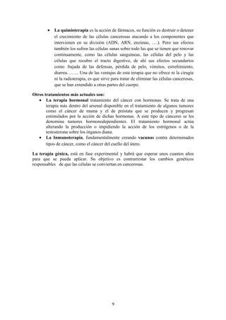 •   La quimioterapia es la acción de fármacos, su función es destruir o detener
            el crecimiento de las células cancerosas atacando a los componentes que
            intervienen en su división (ADN, ARN, enzimas, ….). Pero sus efectos
            también los sufren las células sanas sobre todo las que se tienen que renovar
            continuamente, como las células sanguíneas, las células del pelo y las
            células que recubre el tracto digestivo, de ahí sus efectos secundarios
            como :bajada de las defensas, pérdida de pelo, vómitos, estreñimiento,
            diarrea…….. Una de las ventajas de esta terapia que no ofrece ni la cirugía
            ni la radioterapia, es que sirve para tratar de eliminar las células cancerosas,
            que se han extendido a otras partes del cuerpo.

Otros tratamientos más actuales son:
   • La terapia hormonal tratamiento del cáncer con hormonas. Se trata de una
       terapia más dentro del arsenal disponible en el tratamiento de algunos tumores
       como el cáncer de mama y el de próstata que se producen y progresan
       estimulados por la acción de dichas hormonas. A este tipo de cánceres se les
       denomina tumores hormonodependientes. El tratamiento hormonal actúa
       alterando la producción o impidiendo la acción de los estrógenos o de la
       testosterona sobre los órganos diana.
   • La Inmunoterapia, fundamentalmente creando vacunas contra determinados
       tipos de cáncer, como el cáncer del cuello del útero.

La terapia génica, está en fase experimental y habrá que esperar unos cuantos años
para que se pueda aplicar. Su objetivo es contrarrestar los cambios genéticos
responsables de que las células se conviertan en cancerosas.




                                             9
 