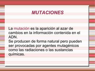 MUTACIONES
La mutación es la aparición al azar de
cambios en la información contenida en el
ADN.
Se producen de forma natural pero pueden
ser provocadas por agentes mutagénicos
como las radiaciones o las sustancias
químicas.

 