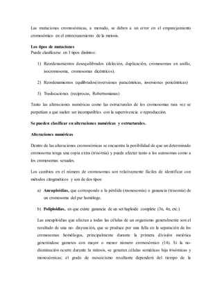 Las mutaciones cromosómicas, a menudo, se deben a un error en el emparejamiento
cromosómico en el entrecruzamiento de la meiosis.
Los tipos de mutaciones
Puede clasificarse en 3 tipos distintos:
1) Reordenamientos desequilibrados (deleción, duplicación, cromosomas en anillo,
isocromosoma, cromosomas dicéntricos).
2) Reordenamientos equilibrados(inversiones paracéntricas, inversiones pericéntricas)
3) Traslocaciones (reciprocas, Robertsonianas)
Tanto las alteraciones numéricas como las estructurales de los cromosomas rara vez se
perpetúan a que suelen ser incompatibles con la supervivencia o reproducción.
Se pueden clasificar en alteraciones numéricas y estructurales.
Alteraciones numéricas
Dentro de las alteraciones cromosómicas se encuentra la posibilidad de que un determinado
cromosoma tenga una copia extra (trisomía) y puede afectar tanto a los autosomas como a
los cromosomas sexuales.
Los cambios en el número de cromosomas son relativamente fáciles de identificar con
métodos citogenéticos y son de dos tipos:
a) Aneuploidias, que corresponde a la pérdida (monosomía) o ganancia (trisomía) de
un cromosoma del par homólogo.
b) Poliploidias, en que existe ganancia de un set haploide complete (3n, 4n, etc.)
Las aneuploidias que afectan a todas las células de un organismo generalmente son el
resultado de una no- disyunción, que se produce por una falla en la separación de los
cromosomas homólogos, principalmente durante la primera división meiótica
generándose gametos con mayor o menor número cromosómico (14). Si la no-
disminución ocurre durante la mitosis, se generan células somáticas hija trisómicas y
monosómicas; el grado de mosaicismo resultante dependerá del tiempo de la
 