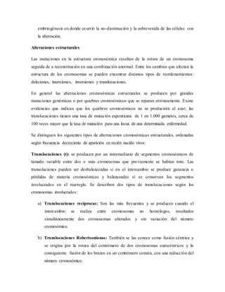 embriogénesis en donde ocurrió la no-disminución y la sobrevenida de las células con
la aberración.
Alteraciones estructurales
Las mutaciones en la estructura cromosómica resultan de la rotura de un cromosoma
seguida de a reconstitución en una combinación anormal. Entre los cambios que afectan la
estructura de los cromosomas se pueden encontrar distintos tipos de reordenamientos:
deleciones, inserciones, inversiones y translocaciones.
En general las aberraciones cromosómicas estructurales se producen por grandes
mutaciones genómicas o por quiebres cromosómicos que se reparan erróneamente. Existe
evidencias que indican que los quiebres cromosómicos no se producirán al azar; las
translocaciones tienen una tasa de mutación espontánea de 1 en 1.000 gametos, cerca de
100 veces mayor que la tasa de mutación para una locus de una determinada enfermedad.
Se distinguen los siguientes tipos de aberraciones cromosómicas estructurales, ordenadas
según frecuencia decreciente de aparición en recién nacido vivos:
Translocaciones (t): se producen por un intermediario de segmentos cromosómicos de
tamaño variable entre dos o más cromosomas que previamente se habían roto. Las
transolaciones pueden ser desbalanceadas si en el intercambio se produce ganancia o
pérdidas de materia cromosómicas y balanceadas si se conservan los segmentos
involucrados en el rearreglo. Se describen dos tipos de translocaciones según los
cromosomas involucrados:
a) Translocaciones reciprocas: Son las más frecuentes y se producen cuando el
intercambio se realiza entre cromosomas no homólogos, resultados
simultáneamente dos cromosomas alterados y sin variación del número
cromosómico.
b) Translocaciones Robertsonianas: También se las conoce como fusión céntrica y
se origina por la rotura del centrómero de dos cromosomas eurocéntricos y la
consiguiente fusión de los brazos en un centrómero común, con una reducción del
número cromosómico.
 
