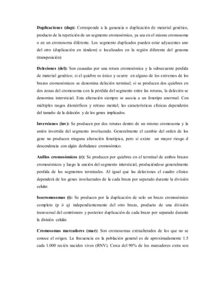 Duplicaciones (dup): Corresponde a la ganancia o duplicación de material genético,
producto de la repetición de un segmento cromosómico, ya sea en el mismo cromosoma
o en un cromosoma diferente. Los segmento duplicados pueden estar adyacentes uno
del otro (duplicación en tándem) o localizados en la región diferente del genoma
(transposición)
Deleciones (del): Son causadas por una rotura cromosómica y la subsecuente perdida
de material genético; si el quiebre es único y ocurre en alguno de los extremos de los
brazos cromosómicos se denomina deleción terminal; si se producen dos quiebres en
dos zonas del cromosoma con la pérdida del segmento entre las roturas, la deleción se
denomina intersticial. Esta alteración siempre se asocia a un fenotipo anormal. Con
múltiples rasgos dismórficos y retraso mental; las características clínicas dependerán
del tamaño de la deleción y de los genes implicados.
Inversiones (inv): Se producen por dos roturas dentro de un mismo cromosoma y la
unión invertida del segmento involucrado. Generalmente el cambio del orden de los
gene no producen ninguna alteración fenotípica, pero si existe un mayor riesgo d
descendencia con algún desbalance cromosómico.
Anillos cromosómicos (r): Se producen por quiebres en el terminal de ambos brazos
cromosómicos y luego la unción del segmento intersticial, produciéndose generalmente
perdida de los segmentos terminales. Al igual que las deleciones el cuadro clínico
dependerá de los genes involucrados de la cada braza por separado durante la división
celular.
Isocromosomas (i): Se producen por la duplicación de solo un brazo cromosómico
completo (p ó q) independientemente del otro brazo, producto de una división
transversal del centrómero y posterior duplicación de cada brazo por separado durante
la división celular.
Cromosomas marcadores (mar): Son cromosomas extraalterados de los que no se
conoce el origen. La frecuencia en la población general es de aproximadamente 1.5
cada 1.000 recién nacidos vivos (RNV). Cerca del 90% de los marcadores extra son
 