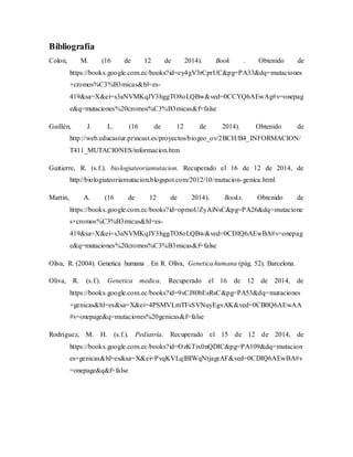 Bibliografía
Colon, M. (16 de 12 de 2014). Book . Obtenido de
https://books.google.com.ec/books?id=ey4gV3rCprUC&pg=PA33&dq=mutaciones
+cromos%C3%B3micas&hl=es-
419&sa=X&ei=s3aNVMKqJY3hggTO8oLQBw&ved=0CCYQ6AEwAg#v=onepag
e&q=mutaciones%20cromos%C3%B3micas&f=false
Guillén, J. L. (16 de 12 de 2014). Obtenido de
http://web.educastur.princast.es/proyectos/biogeo_ov/2BCH/B4_INFORMACION/
T411_MUTACIONES/informacion.htm
Guitierre, R. (s.f.). biologiateoriamutacion. Recuperado el 16 de 12 de 2014, de
http://biologiateoriamutacion.blogspot.com/2012/10/mutacion-genica.html
Martin, A. (16 de 12 de 2014). Books. Obtenido de
https://books.google.com.ec/books?id=opmoUZyAiNsC&pg=PA26&dq=mutacione
s+cromos%C3%B3micas&hl=es-
419&sa=X&ei=s3aNVMKqJY3hggTO8oLQBw&ved=0CDIQ6AEwBA#v=onepag
e&q=mutaciones%20cromos%C3%B3micas&f=false
Oliva, R. (2004). Genetica humana . En R. Oliva, Genetica humana (pág. 52). Barcelona.
Oliva, R. (s.f.). Genetica medica. Recuperado el 16 de 12 de 2014, de
https://books.google.com.ec/books?id=9sCJ80bEsRsC&pg=PA53&dq=mutaciones
+genicas&hl=es&sa=X&ei=4PSMVLmTFsSVNuyEgvAK&ved=0CB0Q6AEwAA
#v=onepage&q=mutaciones%20genicas&f=false
Rodríguez, M. H. (s.f.). Pediatría. Recuperado el 15 de 12 de 2014, de
https://books.google.com.ec/books?id=OzKTix0nQDIC&pg=PA109&dq=mutacion
es+genicas&hl=es&sa=X&ei=PvqKVLqlBIWqNtjagrAF&ved=0CDIQ6AEwBA#v
=onepage&q&f=false
 