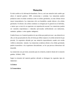Mutación
Es todo cambio en la información hereditaria. Esto es, será una mutación todo cambio que
afecte al material genético: ADN, cromosomas o cariotipo. Las mutaciones pueden
producirse tanto en células somáticas como en células germinales, en estas últimas tienen
mayor transcendencia. Las mutaciones sólo son heredables cuando afectan a las células
germinales. Si afectan a las células somáticas se extinguen por lo general con el individuo,
a menos que se trate de un organismo con reproducción asexual. Las mutaciones pueden
ser: naturales (espontáneas) o inducidas (provocadas artificialmente con radiaciones,
sustancias químicas u otros agentes mutágenos).
Cambio brusco en el material genético de una célula que puede provocar una alteración en
ella y en las que proceden de ella, de forma que difiere respecto a la célula normal de la que
procede. Un organismo afectado por una mutación (especialmente cuando esta resulta
visible) se denomina mutante. Las mutaciones somáticas afectan a las células germinales
pueden transmitirse a los organismos descendientes, en los que provoca alteraciones del
desarrollo.
Las mutaciones son, por tanto, esenciales para la evolución, siendo la fuente de la variación
genética. (Oxford, 1998)
Según la extensión del material genético afectado se distinguen los siguientes tipos de
mutaciones:
1) Génicas
2) Cromosómicas
 