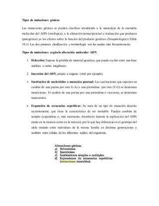 Tipos de mutaciones génicas
Las mutaciones génicas se pueden clasificar atendiendo a la naturaleza de la anomalía
molecular del ADN (etiológica), a la alteración tarnscripcional o traducción que producen
(patogénica) ya los efectos sobre la función del producto genético (fisiopatológica) (Tabla
10.1). Las dos primeras clasificación y terminología son las usadas más frecuentemente.
Tipos de mutaciones segúnla alteración molecular ADN
1. Delección: Supone la pérdida de material genético, que puede oscilar entre una base
nucleica a varias megabases.
2. Inserción del ADN, propio u oxigeno (viral por ejemplo).
3. Sustitución de nucleótidos o mutación puntual: Las sustituciones que suponen un
cambio de una purina por otra G-A) o una pirimidina por otra (T-G) se denomina
transiciones. El cambio de una purina por una pirimidina o viceversa, se denomina
transversión.
4. Expansión de secuencias repetitivas: Se trata de un tipo de mutación descrito
recientemente, que tiene la característica de ser inestable. Pueden cambiar de
tamaño (expandirse o, más raramente, disminuir) durante la replicación del ADN
(tanto en la meiosis como en la mitosis), por lo que hay diferencia en el genotipo del
alelo mutado entre individuos de la misma familia en distintas generaciones y
también entre células de los diferentes tejidos del organismo.
 