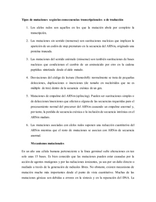 Tipos de mutaciones segúnlas consecuencias transcripcionales o de traducción
1. Los alelos nulos son aquellos en los que la mutación abole por completo la
transcripción.
2. Las mutaciones sin sentido (nonsense) son sustituciones nucleicas que implican la
aparición de un codón de stop prematuro en la secuencia del ARNm, originado una
proteína truncada.
3. Las mutaciones del sentido anómalo (missense) son también sustituciones de bases
nucleicas que condicionan el cambio de un aminoácido por otro en la cadena
peptídica sintetizada desde el alelo mutado.
4. Desviaciones del código de lectura (frameshift): normalmente se trata de pequeñas
delecciones, duplicaciones o inserciones (de tamaño en nucleótidos que no es
múltiplo de tres) dentro de la secuencia exónica de un gen.
5. Mutaciones de empalme del ARNm (splincing). Pueden ser sustituciones simples o
de delecciones/inserciones que afectan a alguna de las secuencias requeridas para el
procesamiento normal del precursor del ARNm causando un empalme anormal y,
por tanto, la perdida de secuencia exónica o la inclusión de secuencia intrónica en el
ARNm maduro.
6. Las mutaciones asociadas con alelos nulos suponen una reducción cuantitativa del
ARNm mientras que el resto de mutaciones se asocian con ARNm de secuencia
anormal.
Mecanismos mutacionales
En un año una célula humana perteneciente a la línea germinal sufre alteraciones en tan
solo unas 15 bases. Es bien conocido que las mutaciones pueden estar causadas por la
acción de agentes mutágenos y por las radiaciones ionizantes, ya sea por un daño directo o
mediado a través de la generación de radicales libres. No obstante, existen mecanismo de
mutación mucho más importantes desde el punto de vista cuantitativo. Muchas de las
mutaciones génicas son debidas a errores en la síntesis y en la reparación del DNA. La
 