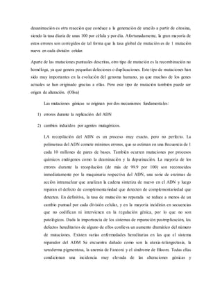desanimación es otra reacción que conduce a la generación de uracilo a partir de citosina,
siendo la tasa diaria de unas 100 por célula y por día. Afortunadamente, la gran mayoría de
estos errores son corregidos de tal forma que la tasa global de mutación es de 1 mutación
nueva en cada división celular.
Aparte de las mutaciones puntuales descritas, otro tipo de mutación es la recombinación no
homóloga, ya que genera pequeñas deleciones o duplicaciones. Este tipo de mutaciones han
sido muy importantes en la evolución del genoma humano, ya que muchos de los genes
actuales se han originado gracias a ellas. Pero este tipo de mutación también puede ser
origen de alteración. (Oliva)
Las mutaciones génicas se originan por dos mecanismos fundamentales:
1) errores durante la replicación del ADN
2) cambios inducidos por agentes mutagénicos.
LA recopilación del ADN es un proceso muy exacto, pero no perfecto. La
polimerasa del ADN comete mínimos errores, que se estiman en una frecuencia de 1
cada 10 millones de pares de bases. También ocurren mutaciones por procesos
químicos endógenos como la deaminación y la depurinación. La mayoría de los
errores durante la recopilación (de más de 99.9 por 100) son reconocidos
inmediatamente por la maquinaria respectiva del ADN, una serie de enzimas de
acción intranuclear que analizan la cadena sintetiza de nuevo en el ADN y luego
reparan el defecto de complementariedad que detecten de complementariedad que
detecten. En definitiva, la tasa de mutación no reparada se reduce a menos de un
cambio puntual por cada división celular, y en la mayoría incidirán en secuencias
que no codifican ni intervienen en la regulación génica, por lo que no son
patológicos. Dada la importancia de los sistemas de reparación postreplicación, los
defectos hereditarios de alguno de ellos conlleva un aumento dramático del número
de mutaciones. Existen varias enfermedades hereditarias en las que el sistema
reparador del ADM Se encuentra dañado como son la ataxia-telangectasia, la
xeroderma pigmentosa, la anemia de Fanconi y el síndrome de Bloom. Todas ellas
condicionan una incidencia muy elevada de las alteraciones génicas y
 