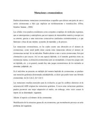 Mutaciones cromosómicas
Pueden denominarse mutaciones cromosómicas a aquellas que afectan una parte de uno o
varios cromosomas o bien que implican un reordenamiento o translocación. (Oliva,
Genetica humana , 2004)
Las células vivas pueden considerarse como conjuntos complejos de moléculas orgánicas,
que se autoorganizan y autoreplican, que son capaces de intercambiar materia y energía con
su entorno, gracias a unas reacciones consecutivas catalizadas enzimáticamente y a que
funcionan a base de una máxima economía de materiales y de proceso.
Las mutaciones cromosómicas, en las cuales ocurre una alteración en el número de
cromosomas; como usted podrá darse cuenta estas mutaciones alteran el número de
cromosomas normal de un individuo. Pueden afectar a uno o varios cromosomas, bien por
eliminación o por exceso. Así en una especie diploide, si el mutante genómico tiene un
cromosoma menos, su dotación cromosómica será un monoploide, si tiene tres juegos será
un triploide, etc. y en general, cuando hay más juegos cromosómicos de los normales se
denomina poliploide etc.
Si el individuo no presenta un múltiplo del numero haploide de cromosomas, se produce
una mutación genómica denominada aneudoploidia, es decir que puede tener una formula
cromosómica de 2n-1,2n-2, 2n+1,2n+2.
Las mutaciones resaltan esenciales para la evolución, ya que los cambios aleatorios en la
secuencia del ADN originan las variaciones genéticas. A veces estas variaciones genéticas
pueden promover una mejor adaptación al medio, sin embargo, otras veces causan la
muerte de un determinado organismo.
Afectan al aspecto o al número de los cromosomas
Modificación de la estructura gruesa de un cromosoma, que normalmente provoca un serio
problema del organismo.
 