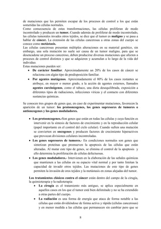 de mutaciones que les permiten escapar de los procesos de control a los que están
sometidas las células normales.
Como consecuencia de estas transformaciones, las células proliferan de modo
incontrolado y producen un tumor. Cuando además de proliferar de modo incontrolado,
las células tumorales invades otros tejidos, se dice que el tumor es maligno y se pasa a
hablar de cáncer. La extensión de las células cancerosas a otras zonas del cuerpo se
conoce como metástasis.
Las células cancerosas presentan múltiples alteraciones en su material genético, sin
embargo, una sola mutación no suele ser causa de un tumor maligno, para que se
desencadene un proceso canceroso, deben producirse diversas mutaciones que afecten a
procesos de control distintos y que se adquieren y acumulan a lo largo de la vida del
individuo.
Estas mutaciones pueden ser:
• De carácter familiar. Aproximadamente un 20% de los casos de cáncer se
relaciona con algún tipo de predisposición familiar.
• Por agentes mutágenos. Aproximadamente el 80% de los casos restantes se
atribuye, en mayor o menor grado, a la acción de agentes externos, llamados
agentes carcinógenos, como el tabaco, una dieta desequilibrada, exposición a
diferentes tipos de radiaciones, infecciones víricas y el contacto con diferentes
sustancias químicas.
Se conocen tres grupos de genes que, en caso de experimentar mutaciones, favorecen la
aparición de un tumor: los protooncogenes, los genes supresores de tumores o
antioncogenes y los genes moduladores.
• Los protooncogenes.-Son genes que están en todas las células y cuya función es
intervenir en la síntesis de factores de crecimiento y en la reproducción celular
(papel importante en el control del ciclo celular). Cuando sufren una mutación
se convierten en oncogenes y producen factores de crecimiento hiperactivos
que provocan divisiones celulares incontroladas.
• Los genes supresores de tumores.- En condiciones normales son genes que
sintetizan proteínas que promueven la apoptosis de las células que están
alteradas. Al mutar este tipo de genes, se elimina el control de la apoptosis y
ello determina la proliferación de células defectuosas.
• Los genes moduladores.- Intervienen en la elaboración de las señales químicas
que mantienen a las células en su espacio vital normal y por tanto limitan la
capacidad de invadir otros tejidos. Las mutaciones de este tipo de genes
permiten la invasión de oros tejidos y la metástasis en zonas alejadas del tumor.
Los tratamientos clásicos contra el cáncer están dentro del campo de la cirugía,
la quimioterapia y la radioterapia:
• La cirugía es el tratamiento más antiguo, se aplica especialmente en
aquellos casos en los que el tumor está bien delimitado y no se ha extendido
a otras partes del cuerpo.
• La radiación es una forma de energía que ataca de forma notable a las
células que están dividiéndose de forma activa y rápida (células cancerosas)
y en menor medida a las células que permanecen sin cambiar pero que se
8
 