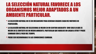 LA SELECCIÓN NATURAL FAVORECE A LOS
ORGANISMOS MEJOR ADAPTADOS A UN
AMBIENTE PARTICULAR.
• LA SELECCIÓN NATURAL NO ES UN MECANISMO PARA GENERAR GRADOS CADAVEZ MAYORES DE
PERFECCIÓN.
• LA SELECCIÓN NATURAL NO SELECCIONA LO MEJOR EN UN SENTIDO ABSOLUTO SINO SOLO LO QUE ES
MEJOR EN EL CONTEXTO DE UN MEDIO AMBIENTE, PARTICULAR QUE VARIADE UN LUGAR A OTRO Y PUEDE
CAMBIAR CON EL PASO DEL TIEMPO.
• PUEDE SER DESFAVORABLE SI LAS CONDICIONES CAMBIAN.
 