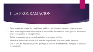 1. LA PROGRAMACION
• Es un proceso de generación y análisis de las ideas centrales sobre las cuales gira el proyecto.
• Estas ideas surgen como consecuencia de necesidades insatisfechas en un plan de desarrollo o
como consecuencia en otros proyectos.
• Define la necesidad que se pretende satisfacer o se trata de resolver
• Identificar las alternativas básicas de solución de problemas de acurdo con los objetivos.
• Con la idea del proyecto es posible que haya la decisión de abandonarla, postergar su estudio o
profundizarlo .
 