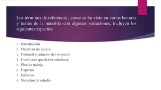 Los términos de referencia , como se ha visto en varias lecturas
y textos de la maestría con algunas variaciones, incluyen los
siguientes aspectos:
1. Introducción
2. Objetivos de estudio
3. Historial y contexto del proyecto
4. Cuestiones que deben estudiarse
5. Plan de trabajo
6. Expertos
7. Informes
8. Duración de estudio
 