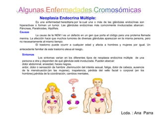 Neoplasia Endocrina Múltiple:
             Es una enfermedad hereditaria por la cual una o más de las glándulas endocrinas son
hiperactivas o forman un tumor. Las glándulas endocrinas más comúnmente involucradas abarcan:
Páncreas, Paratiroides, Hipófisis.
Causas
             La causa de la NEM I es un defecto en un gen que porta el código para una proteína llamada
menina. La afección hace que muchos tumores de diversas glándulas aparezcan en la misma persona, pero
no necesariamente al mismo tiempo.
             El trastorno puede ocurrir a cualquier edad y afecta a hombres y mujeres por igual. Un
antecedente familiar de este trastorno eleva el riesgo .

  Síntomas
                Los síntomas varían en los diferentes tipos de neoplasia endocrina múltiple de una
  persona a otra y dependen de qué glándula esté involucrada. Pueden abarcar:
  dolor abdominal, ansiedad, heces negras,
  ardor, dolor o sensación de hambre ,disminución del interés sexual, fatiga, dolor de cabeza, ausencia
  de la menstruación (en las mujeres), inapetencia, pérdida del vello facial o corporal (en los
  hombres),pérdida de la coordinación, cambios mentales,




                                                                                    Lcda. : Ana Parra
 