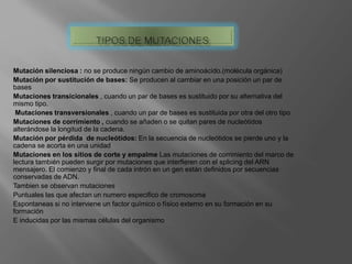 Mutación silenciosa : no se produce ningún cambio de aminoácido.(molécula orgánica)
Mutación por sustitución de bases: Se producen al cambiar en una posición un par de
bases
Mutaciones transicionales , cuando un par de bases es sustituido por su alternativa del
mismo tipo.
Mutaciones transversionales , cuando un par de bases es sustituida por otra del otro tipo
Mutaciones de corrimiento , cuando se añaden o se quitan pares de nucleótidos
alterándose la longitud de la cadena.
Mutación por pérdida de nucleótidos: En la secuencia de nucleótidos se pierde uno y la
cadena se acorta en una unidad
Mutaciones en los sitios de corte y empalme Las mutaciones de corrimiento del marco de
lectura también pueden surgir por mutaciones que interfieren con el splicing del ARN
mensajero. El comienzo y final de cada intrón en un gen están definidos por secuencias
conservadas de ADN.
Tambien se observan mutaciones
Puntuales las que afectan un numero especifico de cromosoma
Espontaneas si no interviene un factor químico o físico externo en su formación en su
formación
E inducidas por las mismas células del organismo