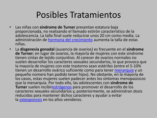Posibles TratamientosLas niñas con síndrome de Turner presentan estatura baja proporcionada, no realizando el llamado estirón característico de la adolescencia. La talla final suele reducirse unos 20 cm como media. La administración de hormona del crecimiento aumenta la talla de estas niñas.La disgenesia gonadal (ausencia de ovarios) es frecuente en el síndrome de Turner; en lugar de ovarios, la mayoría de mujeres con este síndrome tienen cintas de tejido conjuntivo. Al carecer de ovarios normales no suelen desarrollar los caracteres sexuales secundarios, lo que provoca que la mayoría de mujeres con este trastorno sean estériles (entre el 5-10% tienen un desarrollo ovárico suficiente como para tener menarquia y un pequeño número han podido tener hijos). No obstante, en la mayoría de los casos, estas mujeres suelen padecer antes los síntomas menopaúsicos que la menarquía. Por todo ello, las adolescentes con síndrome de Turner suelen recibirestrógenos para promover el desarrollo de los caracteres sexuales secundarios y, posteriormente, se administran dosis reducidas para mantener dichos caracteres y ayudar a evitar la osteoporosis en los años venideros.