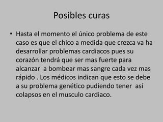 Posibles curas Hasta el momento el único problema de este caso es que el chico a medida que crezca va ha desarrollar problemas cardiacos pues su corazón tendrá que ser mas fuerte para alcanzar  a bombear mas sangre cada vez mas rápido . Los médicos indican que esto se debe a su problema genético pudiendo tener  así colapsos en el musculo cardiaco.