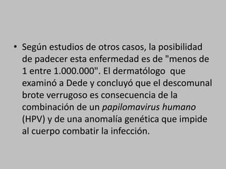 Según estudios de otros casos, la posibilidad de padecer esta enfermedad es de "menos de 1 entre 1.000.000". El dermatólogo  que examinó a Dede y concluyó que el descomunal brote verrugoso es consecuencia de la combinación de un papilomavirus humano (HPV) y de una anomalía genética que impide al cuerpo combatir la infección.