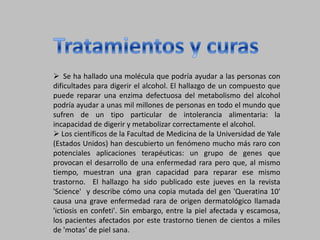 Tratamientos y curas  Se ha hallado una molécula que podría ayudar a las personas con dificultades para digerir el alcohol. El hallazgo de un compuesto que puede reparar una enzima defectuosa del metabolismo del alcohol podría ayudar a unas mil millones de personas en todo el mundo que sufren de un tipo particular de intolerancia alimentaria: la incapacidad de digerir y metabolizar correctamente el alcohol. 