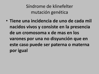 Síndrome de klinefeltermutación genéticaTiene una incidencia de uno de cada mil nacidos vivos y consiste en la presencia de un cromosoma x de mas en los varones por una no disyunción que en este caso puede ser paterna o materna por igual 