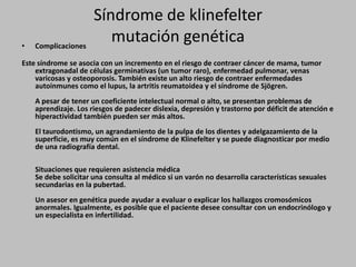 Síndrome de klinefeltermutación genéticaComplicacionesEste síndrome se asocia con un incremento en el riesgo de contraer cáncer de mama, tumor extragonadal de células germinativas (un tumor raro), enfermedad pulmonar, venas varicosas y osteoporosis. También existe un alto riesgo de contraer enfermedades autoinmunes como el lupus, la artritis reumatoidea y el síndrome de Sjögren. A pesar de tener un coeficiente intelectual normal o alto, se presentan problemas de aprendizaje. Los riesgos de padecer dislexia, depresión y trastorno por déficit de atención e hiperactividad también pueden ser más altos. El taurodontismo, un agrandamiento de la pulpa de los dientes y adelgazamiento de la superficie, es muy común en el síndrome de Klinefelter y se puede diagnosticar por medio de una radiografía dental. Situaciones que requieren asistencia médicaSe debe solicitar una consulta al médico si un varón no desarrolla características sexuales secundarias en la pubertad. Un asesor en genética puede ayudar a evaluar o explicar los hallazgos cromosómicos anormales. Igualmente, es posible que el paciente desee consultar con un endocrinólogo y un especialista en infertilidad. 