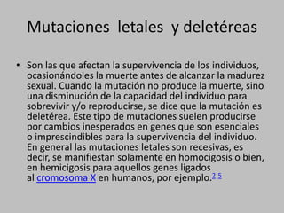 Son las que afectan la supervivencia de los individuos, ocasionándoles la muerte antes de alcanzar la madurez sexual. Cuando la mutación no produce la muerte, sino una disminución de la capacidad del individuo para sobrevivir y/o reproducirse, se dice que la mutación es deletérea. Este tipo de mutaciones suelen producirse por cambios inesperados en genes que son esenciales o imprescindibles para la supervivencia del individuo. En general las mutaciones letales son recesivas, es decir, se manifiestan solamente en homocigosis o bien, en hemicigosis para aquellos genes ligados al cromosoma X en humanos, por ejemplo.2 5Mutaciones  letales  y deletéreas