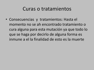 Consecuencias  y  tratamientos: Hasta el momento no se ah encontrado tratamiento o cura alguna para esta mutación ya que todo lo que se haga por decirlo de alguna forma es inmune a el la finalidad de esto es la muerteCuras o tratamientos