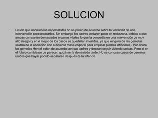 SOLUCIONDesde que nacieron los especialistas no se ponen de acuerdo sobre la viabilidad de una intervención para separarlas. Sin embargo los padres tardaron poco en rechazarla, debido a que ambas comparten demasiados órganos vitales, lo que la convertía en una intervención de muy alto riesgo (y en el mejor de los casos se quedarían inválidas, ya que ninguna de las gemelas saldría de la operación con suficiente masa corporal para emplear piernas artificiales). Por ahora las gemelas Hensel están de acuerdo con sus padres y desean seguir viviendo unidas. Pero si en el futuro cambiasen de parecer, quizá sería demasiado tarde. No se conocen casos de gemelos unidos que hayan podido separarse después de la infancia. 