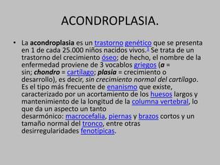 ACONDROPLASIA.La acondroplasia es un trastorno genético que se presenta en 1 de cada 25.000 niños nacidos vivos.1 Se trata de un trastorno del crecimiento óseo; de hecho, el nombre de la enfermedad proviene de 3 vocablos griegos (a = sin; chondro = cartílago; plasia = crecimiento o desarrollo), es decir, sin crecimiento normal del cartílago. Es el tipo más frecuente de enanismo que existe, caracterizado por un acortamiento de los huesos largos y mantenimiento de la longitud de la columna vertebral, lo que da un aspecto un tanto desarmónico: macrocefalia, piernas y brazos cortos y un tamaño normal del tronco, entre otras desirregularidades fenotípicas.