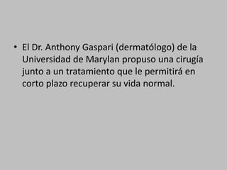 El Dr. Anthony Gaspari (dermatólogo) de la Universidad de Marylan propuso una cirugía junto a un tratamiento que le permitirá en corto plazo recuperar su vida normal. 