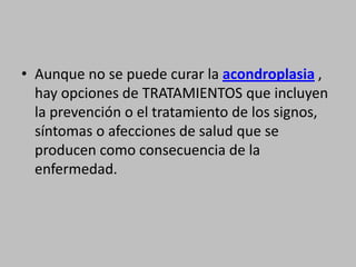 Aunque no se puede curar la acondroplasia , hay opciones de TRATAMIENTOS que incluyen la prevención o el tratamiento de los signos, síntomas o afecciones de salud que se producen como consecuencia de la enfermedad.