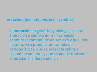  mutación (del latín mutare = cambiar)   La mutación en genética y biología, es una alteración o cambio en la información genética (genotipo) de un ser vivo y que, por lo tanto, va a producir un cambio de características, que se presenta súbita y espontáneamente, y que se puede transmitir o heredar a la descendencia.