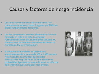 Causas y factores de riesgo incidenciaLos seres humanos tienen 46 cromosomas. Los cromosomas contienen todos los genes y el ADN, los pilares fundamentales del cuerpo.Los dos cromosomas sexuales determinan si uno se convierte en niño o en niña. Las mujeres normalmente tienen dos cromosomas sexuales XX, mientras que los hombres normalmente tienen un cromosoma X y un cromosoma Y.El síndrome de Klinefelter se presenta en aproximadamente uno de cada 500 a 1,000 varones recién nacidos. Las mujeres que resultan embarazadas después de los 35 años tienen una probabilidad ligeramente mayor de tener un niño con este síndrome que las mujeres más jóvenes.